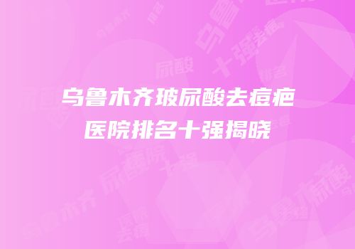 乌鲁木齐玻尿酸去痘疤医院排名十强揭晓