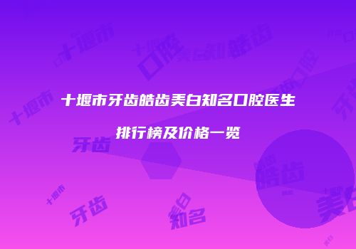 十堰市牙齿皓齿美白知名口腔医生排行榜及价格一览