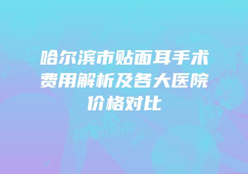 哈尔滨市贴面耳手术费用解析及各大医院价格对比