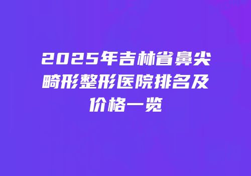 2025年吉林省鼻尖畸形整形医院排名及价格一览