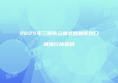 2025年三明市立体式除皱医院口碑排行榜揭晓