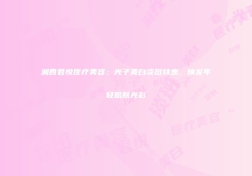 湘西君悦医疗美容：光子美白淡斑特惠，焕发年轻肌肤光彩