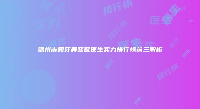 锦州市龅牙美容冠医生实力排行榜前三解析