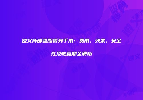 遵义背部吸脂瘦身手术：费用、效果、安全性及恢复期全解析