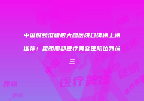 中国射频溶脂瘦大腿医院口碑榜上榜推荐！昆明丽都医疗美容医院位列前三