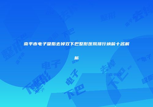 南平市电子吸脂去掉双下巴整形医院排行榜前十名解析