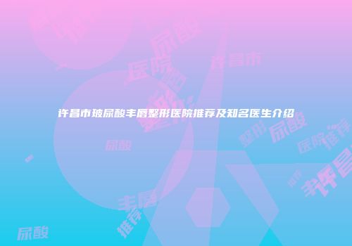 许昌市玻尿酸丰唇整形医院推荐及知名医生介绍