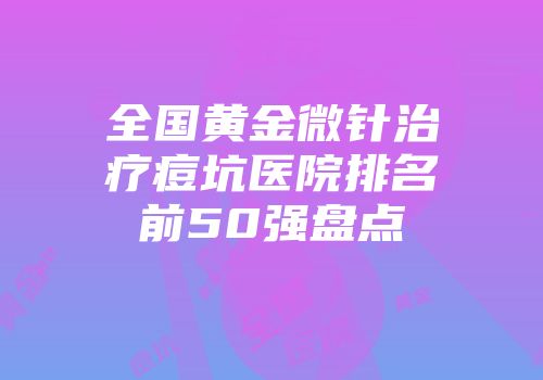 全国黄金微针治疗痘坑医院排名前50强盘点