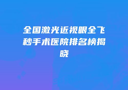 全国激光近视眼全飞秒手术医院排名榜揭晓