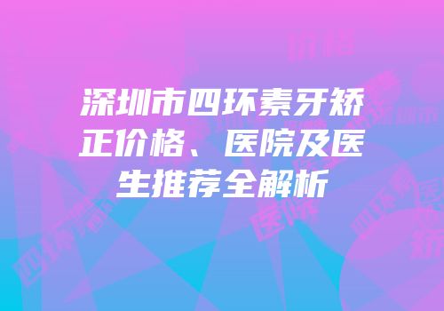 深圳市四环素牙矫正价格、医院及医生推荐全解析