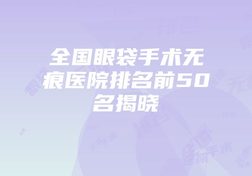 全国眼袋手术无痕医院排名前50名揭晓