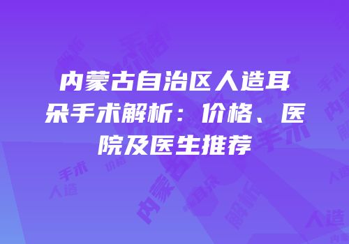 内蒙古自治区人造耳朵手术解析：价格、医院及医生推荐