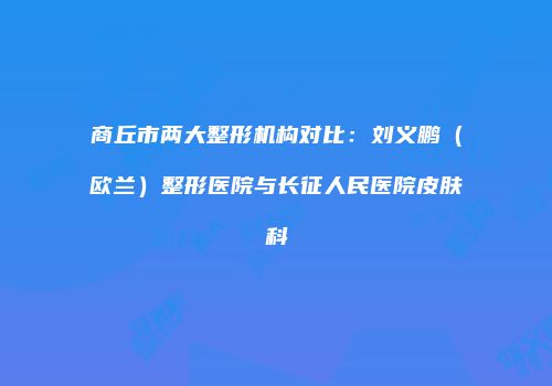 商丘市两大整形机构对比：刘义鹏（欧兰）整形医院与长征人民医院皮肤科