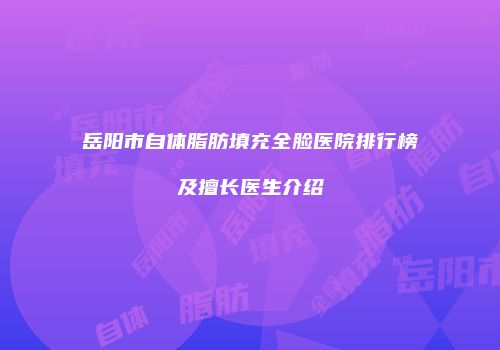 岳阳市自体脂肪填充全脸医院排行榜及擅长医生介绍