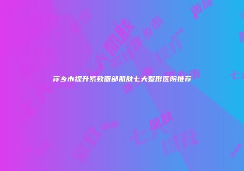 萍乡市提升紧致面部肌肤七大整形医院推荐