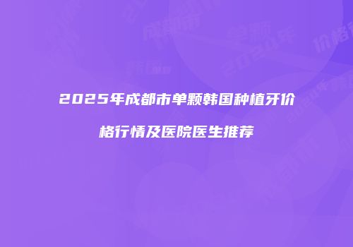 2025年成都市单颗韩国种植牙价格行情及医院医生推荐