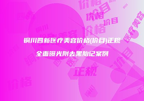 铜川四新医疗美容价格(价目)正规全面曝光附去黑胎记案例