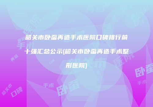 韶关市卧蚕再造手术医院口碑排行前十强汇总公示(韶关市卧蚕再造手术整形医院)