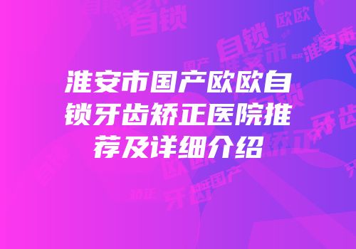 淮安市国产欧欧自锁牙齿矫正医院推荐及详细介绍