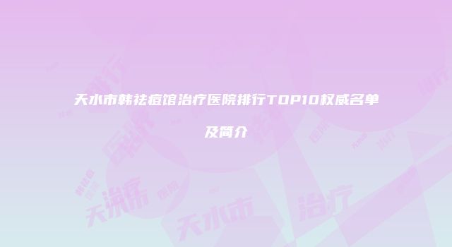天水市韩祛痘馆治疗医院排行TOP10权威名单及简介
