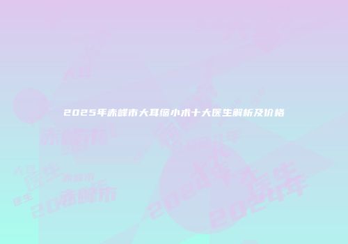 2025年赤峰市大耳缩小术十大医生解析及价格