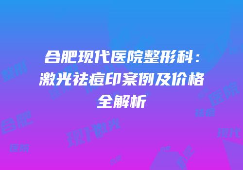 合肥现代医院整形科：激光祛痘印案例及价格全解析