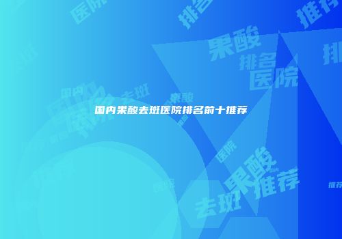 国内果酸去斑医院排名前十推荐