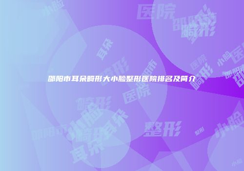邵阳市耳朵畸形大小脸整形医院排名及简介
