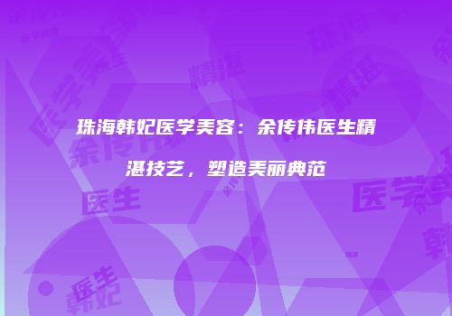 珠海韩妃医学美容：余传伟医生精湛技艺，塑造美丽典范