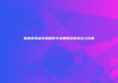 抚顺市耳朵外观畸形手术费用及医院实力详解