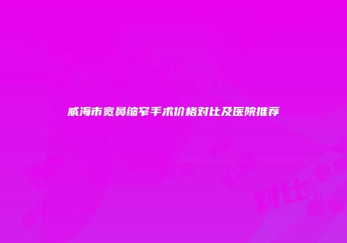 威海市宽鼻缩窄手术价格对比及医院推荐