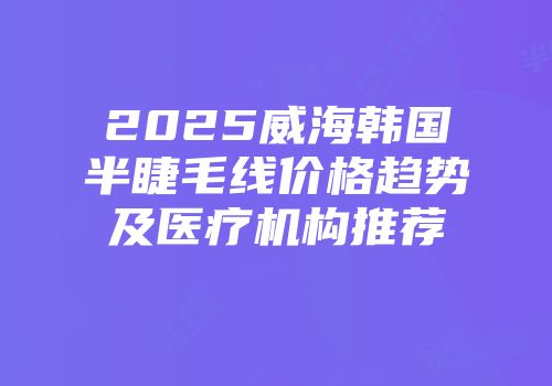 2025威海韩国半睫毛线价格趋势及医疗机构推荐