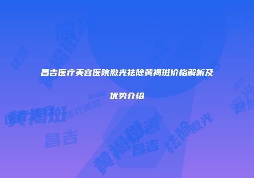 昌吉医疗美容医院激光祛除黄褐斑价格解析及优势介绍