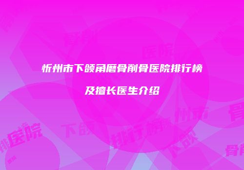 忻州市下颌角磨骨削骨医院排行榜及擅长医生介绍