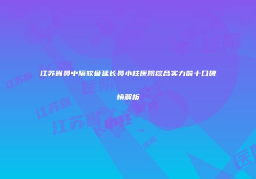 江苏省鼻中隔软骨延长鼻小柱医院综合实力前十口碑榜解析