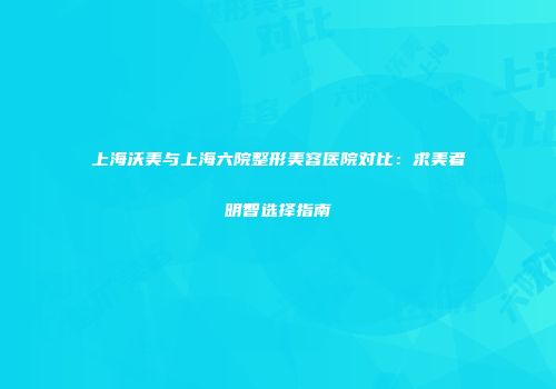 上海沃美与上海六院整形美容医院对比：求美者明智选择指南
