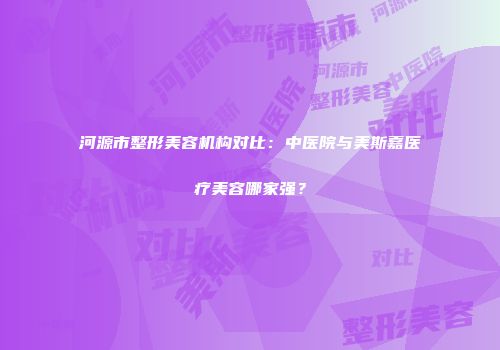 河源市整形美容机构对比：中医院与美斯嘉医疗美容哪家强？