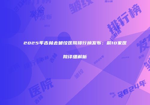2025年吉林去皱纹医院排行榜发布：前10家医院详细解析