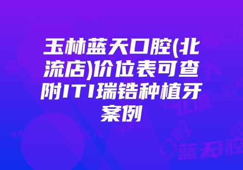 玉林蓝天口腔(北流店)价位表可查附ITI瑞锆种植牙案例