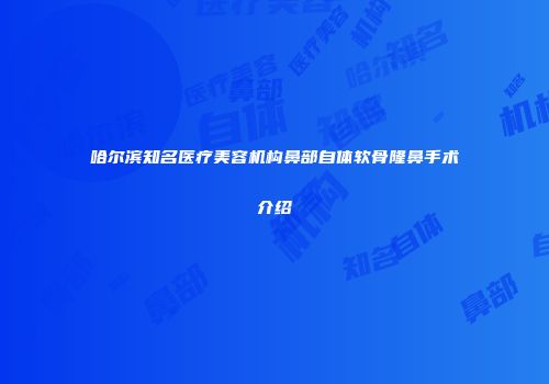 哈尔滨知名医疗美容机构鼻部自体软骨隆鼻手术介绍
