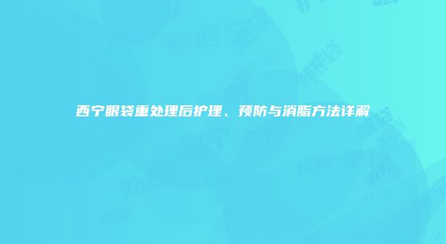 西宁眼袋重处理后护理、预防与消脂方法详解