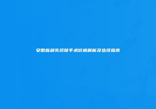 安徽省副乳切除手术价格解析及选择指南