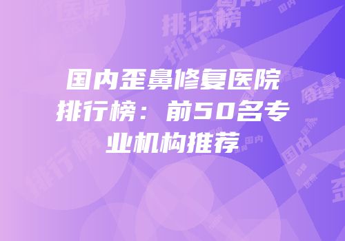 国内歪鼻修复医院排行榜：前50名专业机构推荐