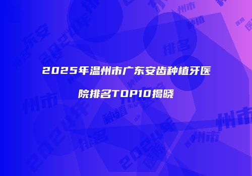 2025年温州市广东安齿种植牙医院排名TOP10揭晓