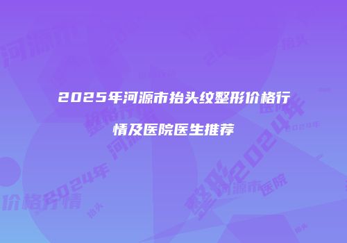 2025年河源市抬头纹整形价格行情及医院医生推荐