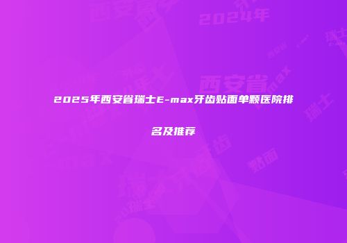 2025年西安省瑞士E-max牙齿贴面单颗医院排名及推荐