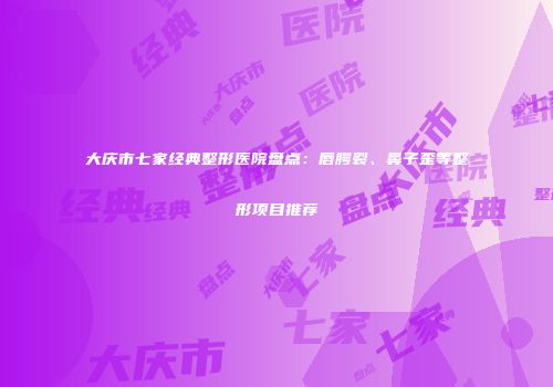 大庆市七家经典整形医院盘点：唇腭裂、鼻子歪等整形项目推荐