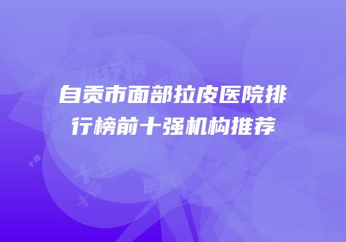 自贡市面部拉皮医院排行榜前十强机构推荐