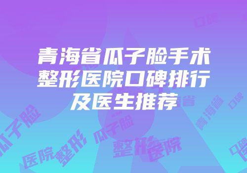 青海省瓜子脸手术整形医院口碑排行及医生推荐