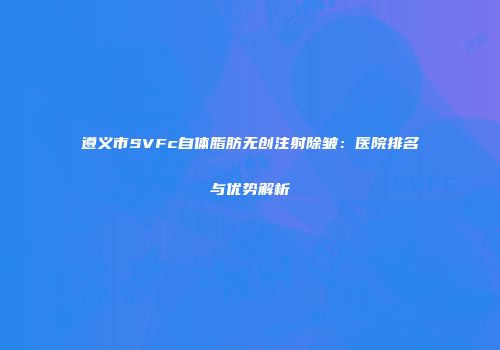 遵义市SVFc自体脂肪无创注射除皱：医院排名与优势解析